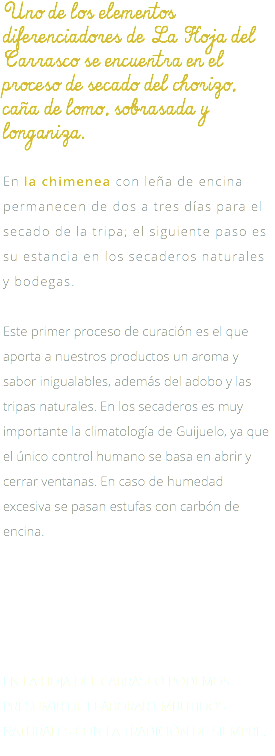 Uno de los elementos diferenciadores de La Hoja del Carrasco se encuentra en el proceso de secado del chorizo, caña de lomo, sobrasada y longaniza. En la chimenea con leña de encina permanecen de dos a tres días para el secado de la tripa; el siguiente paso es su estancia en los secaderos naturales y bodegas. Este primer proceso de curación es el que aporta a nuestros productos un aroma y sabor inigualables, además del adobo y las tripas naturales. En los secaderos es muy importante la climatología de Guijuelo, ya que el único control humano se basa en abrir y cerrar ventanas. En caso de humedad excesiva se pasan estufas con carbón de encina. EN LA HOJA DEL CARRASCO PODEMOS PRESUMIR DE ELABORAR EMBUTIDOS NATURALES CON LA TRADICIÓN DE SIEMPRE. 