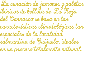 La curación de jamones y paletas ibéricos de bellota de La Hoja del Carrasco se basa en las características climatológicas tan especiales de la localidad salmantina de Guijuelo, ideales en un proceso totalmente natural.