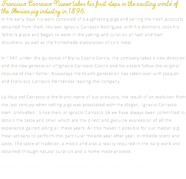 Francisco Carrasco Nuevo takes his first steps in the exciting world of the Iberian pig industry in 1896. In his early days his work consisted of slaughtering pigs and selling the fresh products obtained from them. His son, Ignacio Carrasco Rodríguez, with his brothers, took his father's place and began to work in the salting and curation of ham and ham shoulders, as well as the homemade elaboration of cold meat. In 1947, under the guidance of María Castro García, the company takes a new direction and the new generation of Ignacio Carrasco Castro and his sisters follow the original impulse of their father. Nowadays the fourth generation has taken over with Joaquín and Francisco Carrasco Hernández leading the company. La Hoja del Carrasco is the brand name of our products, the result of an evolution from the last century when selling pigs was associated with the slogan, 'Ignacio Carrasco Ham. Unrivalled.' Since then, in Ignacio Carrasco SA we have always been committed to obtain the taste and smell which are the direct and genuine expression of all the experience gained along all these years. All this makes it possible for our master pig-meat artisans to perform this particular miracle year after year: inimitable scent and taste. The taste of tradition, a motto and also a reality required in the daily work and obtained through natural curation and a home-made process. IGNACIO CARRASCO IS FOUNDING MEMBER OF D.O. GUIJUELO SINCE 1986. 