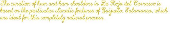 The curation of ham and ham shoulders in La Hoja del Carrasco is based on the particular climatic features of Guijuelo, Salamanca, which are ideal for this completely natural process. 