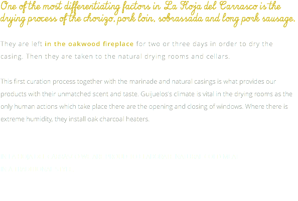 One of the most differentiating factors in La Hoja del Carrasco is the drying process of the chorizo, pork loin, sobrassada and long pork sausage. They are left in the oakwood fireplace for two or three days in order to dry the casing. Then they are taken to the natural drying rooms and cellars. This first curation process together with the marinade and natural casings is what provides our products with their unmatched scent and taste. Guijuelos's climate is vital in the drying rooms as the only human actions which take place there are the opening and closing of windows. Where there is extreme humidity, they install oak charcoal heaters. IN LA HOJA DEL CARRASCO WE ARE PROUD TO ELABORATE NATURAL COLD MEAT IN A TRADITIONAL STYLE. 