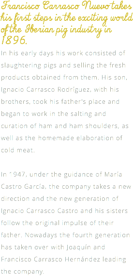 Francisco Carrasco Nuevo takes his first steps in the exciting world of the Iberian pig industry in 1896. In his early days his work consisted of slaughtering pigs and selling the fresh products obtained from them. His son, Ignacio Carrasco Rodríguez, with his brothers, took his father's place and began to work in the salting and curation of ham and ham shoulders, as well as the homemade elaboration of cold meat. In 1947, under the guidance of María Castro García, the company takes a new direction and the new generation of Ignacio Carrasco Castro and his sisters follow the original impulse of their father. Nowadays the fourth generation has taken over with Joaquín and Francisco Carrasco Hernández leading the company.