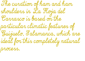 The curation of ham and ham shoulders in La Hoja del Carrasco is based on the particular climatic features of Guijuelo, Salamanca, which are ideal for this completely natural process.