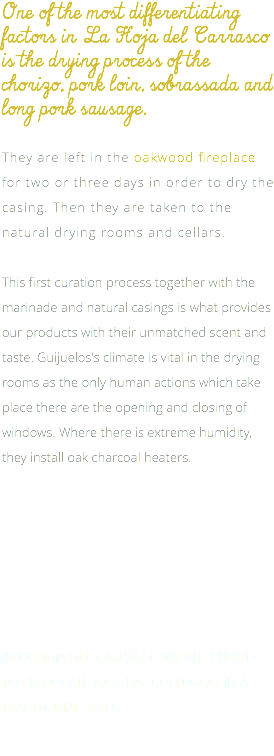 One of the most differentiating factors in La Hoja del Carrasco is the drying process of the chorizo, pork loin, sobrassada and long pork sausage. They are left in the oakwood fireplace for two or three days in order to dry the casing. Then they are taken to the natural drying rooms and cellars. This first curation process together with the marinade and natural casings is what provides our products with their unmatched scent and taste. Guijuelos's climate is vital in the drying rooms as the only human actions which take place there are the opening and closing of windows. Where there is extreme humidity, they install oak charcoal heaters. IN LA HOJA DEL CARRASCO WE ARE PROUD TO ELABORATE NATURAL COLD MEAT IN A TRADITIONAL STYLE.