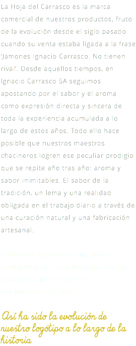 La Hoja del Carrasco es la marca comercial de nuestros productos, fruto de la evolución desde el siglo pasado cuando su venta estaba ligada a la frase ‘Jamones Ignacio Carrasco. No tienen rival’. Desde aquellos tiempos, en Ignacio Carrasco SA seguimos apostando por el sabor y el aroma como expresión directa y sincera de toda la experiencia acumulada a lo largo de estos años. Todo ello hace posible que nuestros maestros chacineros logren ese peculiar prodigio que se repite año tras año: aroma y sabor inimitables. El sabor de la tradición, un lema y una realidad obligada en el trabajo diario a través de una curación natural y una fabricación artesanal. IGNACIO CARRASCO ES MIEMBRO FUNDADOR DE LA DENOMINACIÓN DE ORIGEN GUIJUELO DESDE SU NACIMIENTO, EN 1986. Así ha sido la evolución de nuestro logotipo a lo largo de la historia