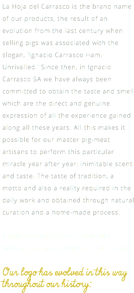 La Hoja del Carrasco is the brand name of our products, the result of an evolution from the last century when selling pigs was associated with the slogan, 'Ignacio Carrasco Ham. Unrivalled.' Since then, in Ignacio Carrasco SA we have always been committed to obtain the taste and smell which are the direct and genuine expression of all the experience gained along all these years. All this makes it possible for our master pig-meat artisans to perform this particular miracle year after year: inimitable scent and taste. The taste of tradition, a motto and also a reality required in the daily work and obtained through natural curation and a home-made process. IGNACIO CARRASCO IS FOUNDING MEMBER OF D.O. GUIJUELO SINCE 1986. Our logo has evolved in this way throughout our history: