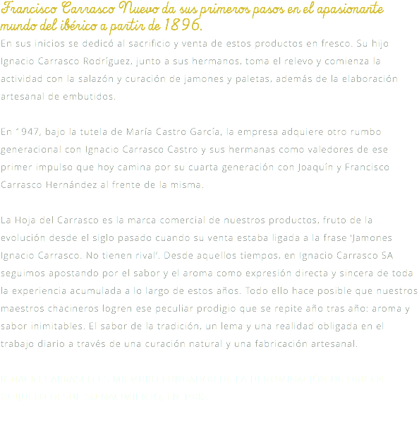 Francisco Carrasco Nuevo da sus primeros pasos en el apasionante mundo del ibérico a partir de 1896. En sus inicios se dedicó al sacrificio y venta de estos productos en fresco. Su hijo Ignacio Carrasco Rodríguez, junto a sus hermanos, toma el relevo y comienza la actividad con la salazón y curación de jamones y paletas, además de la elaboración artesanal de embutidos. En 1947, bajo la tutela de María Castro García, la empresa adquiere otro rumbo generacional con Ignacio Carrasco Castro y sus hermanas como valedores de ese primer impulso que hoy camina por su cuarta generación con Joaquín y Francisco Carrasco Hernández al frente de la misma. La Hoja del Carrasco es la marca comercial de nuestros productos, fruto de la evolución desde el siglo pasado cuando su venta estaba ligada a la frase ‘Jamones Ignacio Carrasco. No tienen rival’. Desde aquellos tiempos, en Ignacio Carrasco SA seguimos apostando por el sabor y el aroma como expresión directa y sincera de toda la experiencia acumulada a lo largo de estos años. Todo ello hace posible que nuestros maestros chacineros logren ese peculiar prodigio que se repite año tras año: aroma y sabor inimitables. El sabor de la tradición, un lema y una realidad obligada en el trabajo diario a través de una curación natural y una fabricación artesanal. IGNACIO CARRASCO ES MIEMBRO FUNDADOR DE LA DENOMINACIÓN DE ORIGEN GUIJUELO DESDE SU NACIMIENTO, EN 1986. 